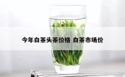 今年白茶头茶价格 白茶市场价