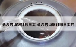 长沙君山银针哪里卖 长沙君山银针哪里卖的